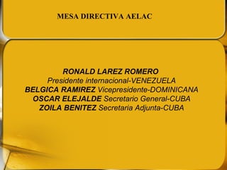 RONALD LAREZ ROMERO  Presidente internacional-VENEZUELA BELGICA RAMIREZ  Vicepresidente-DOMINICANA OSCAR ELEJALDE  Secretario General-CUBA ZOILA BENITEZ  Secretaria Adjunta-CUBA MESA DIRECTIVA AELAC 