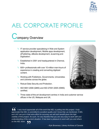 AEL CORPORATE PROFIL E
Company Overview
        IT service provider specialising in Web and System
         application development, Mobile apps development,
         ePublishing, eBooks development, eLearning and
         Digitisation.

        Established in 2001 and headquartered in Chennai,
         India.

        600+ professionals with over 10 million man-hours of
         experience in creating and converting digitized
         content.

        Working with Publishers, Governments, Universities
         and Libraries across the globe.

        Robust Data Security and Protection.

        ISO 9001:2008 (QMS) and ISO 27001:2005 (ISMS)
         certified.

        Three state-of-the-art development centres in India and customer service
         offices in the US, Malaysia and UK.




“         I very much appreciate all of the work that AEL is putting into this project. I truly
appreciate that AEL is committed to excellent quality and I know that, as mentioned, if AEL
and LAC can put in that extra effort for accuracy we will both benefit given the high
visibility of this project. As such, I’m very thankful that you are very easy to work with and
understanding of the current situation. It has been a pleasure to work with you and others




                   ”
on the AEL team.

                                                - Kyle Browness, Library Archives of Canada
 