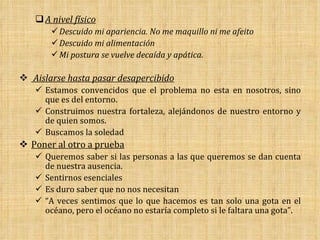A nivel físico Descuido mi apariencia. No me maquillo ni me afeito Descuido mi alimentación Mi postura se vuelve decaída y apática. Aislarse hasta pasar desapercibido Estamos convencidos que el problema no esta en nosotros, sino que es del entorno. Construimos nuestra fortaleza, alejándonos de nuestro entorno y de quien somos. Buscamos la soledad  Poner al otro a prueba Queremos saber si las personas a las que queremos se dan cuenta de nuestra ausencia. Sentirnos esenciales Es duro saber que no nos necesitan “ A veces sentimos que lo que hacemos es tan solo una gota en el océano, pero el océano no estaría completo si le faltara una gota”. 