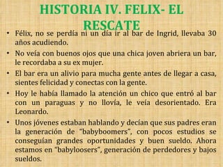 HISTORIA IV. FELIX- EL RESCATE Félix, no se perdía ni un día ir al bar de Ingrid, llevaba 30 años acudiendo. No veía con buenos ojos que una chica joven abriera un bar, le recordaba a su ex mujer. El bar era un alivio para mucha gente antes de llegar a casa, sientes felicidad y conectas con la gente. Hoy le había llamado la atención un chico que entró al bar con un paraguas y no llovía, le veía desorientado. Era Leonardo.  Unos jóvenes estaban hablando y decían que sus padres eran la generación de “babyboomers”, con pocos estudios se conseguían grandes oportunidades y buen sueldo. Ahora estamos en “babyloosers”, generación de perdedores y bajos sueldos. 
