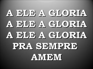 A ELE A GLORIA
A ELE A GLORIA
A ELE A GLORIA
 PRA SEMPRE
    AMEM
 