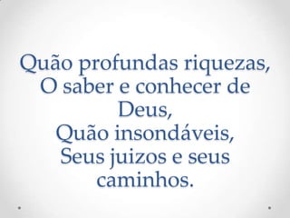 Quão profundas riquezas,
O saber e conhecer de
Deus,
Quão insondáveis,
Seus juizos e seus
caminhos.
 