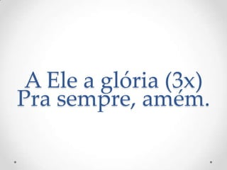 A Ele a glória (3x)
Pra sempre, amém.
 