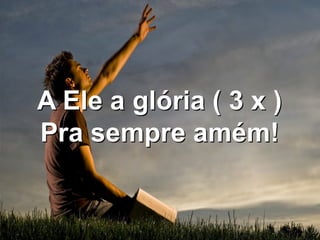 A Ele a glória ( 3 x )
Pra sempre amém!
 