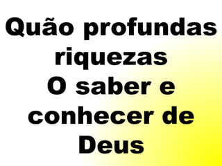 Quão profundas
riquezas
O saber e
conhecer de
Deus
 