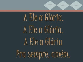 Porque
...
A Ele... Quão...
A Ele a Glória.
A Ele a Glória.
A Ele a Glória
Pra sempre, amém.
 