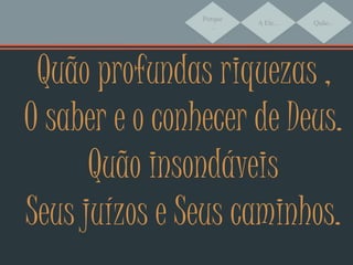 Porque
...
A Ele... Quão...
Quão profundas riquezas ,
O saber e o conhecer de Deus.
Quão insondáveis
Seus juízos e Seus caminhos.
 