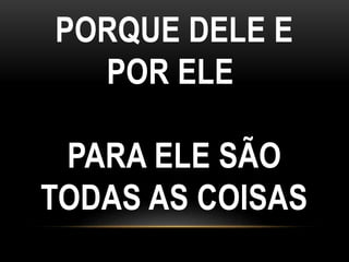 PORQUE DELE E
POR ELE
PARA ELE SÃO
TODAS AS COISAS
