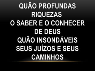 QUÃO PROFUNDAS
RIQUEZAS
O SABER E O CONHECER
DE DEUS
QUÃO INSONDÁVEIS
SEUS JUÍZOS E SEUS
CAMINHOS