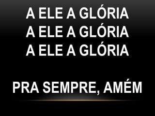 A ELE A GLÓRIA
A ELE A GLÓRIA
A ELE A GLÓRIA
PRA SEMPRE, AMÉM