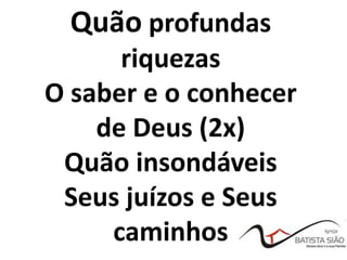 Quão profundas
riquezas
O saber e o conhecer
de Deus (2x)
Quão insondáveis
Seus juízos e Seus
caminhos
 