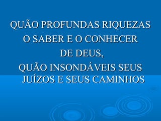 QUÃO PROFUNDAS RIQUEZASQUÃO PROFUNDAS RIQUEZAS
O SABER E O CONHECERO SABER E O CONHECER
DE DEUS,DE DEUS,
QUÃO INSONDÁVEIS SEUSQUÃO INSONDÁVEIS SEUS
JUÍZOS E SEUS CAMINHOSJUÍZOS E SEUS CAMINHOS
 