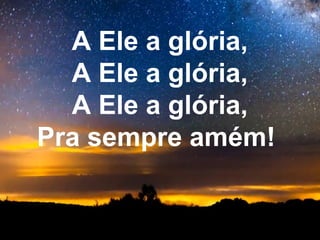 A Ele a glória,
  A Ele a glória,
  A Ele a glória,
Pra sempre amém!
 