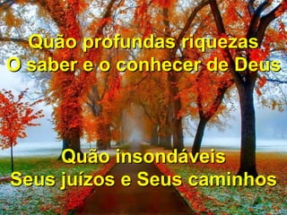 Porque d'Ele e por Ele
Para Ele são todas as coisas...
Porque d'Ele e por Ele
Para Ele são todas as coisas...
Quão profundas riquezas
O saber e o conhecer de Deus
Quão insondáveis
Seus juízos e Seus caminhos
 