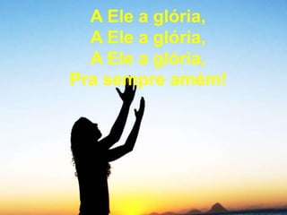 A Ele a glória,
A Ele a glória,
A Ele a glória,
Pra sempre amém!
 