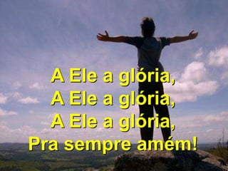 A Ele a glória,
A Ele a glória,
A Ele a glória,
Pra sempre amém!
 