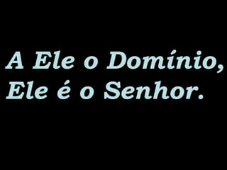 A Ele o Domínio,A Ele o Domínio,
Ele é o Senhor.Ele é o Senhor.
 