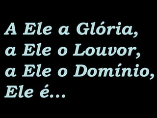A Ele a Glória,A Ele a Glória,
a Ele o Louvor,a Ele o Louvor,
a Ele o Domínio,a Ele o Domínio,
Ele é...Ele é...
 
