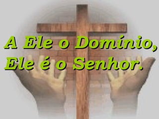 A Ele o Domínio,A Ele o Domínio,
Ele é o Senhor.Ele é o Senhor.
 