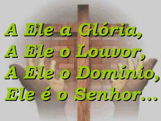 A Ele a Glória,A Ele a Glória,
A Ele o Louvor,A Ele o Louvor,
A Ele o Domínio,A Ele o Domínio,
Ele é o Senhor...Ele é o Senhor...
 