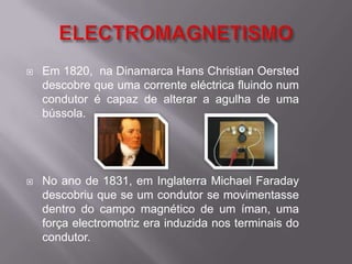 ELECTROMAGNETISMOEm 1820,  na Dinamarca Hans Christian Oersted descobre que uma corrente eléctrica fluindo num condutor é capaz de alterar a agulha de uma bússola.No ano de 1831, em Inglaterra Michael Faraday descobriu que se um condutor se movimentasse dentro do campo magnético de um íman, uma força electromotriz era induzida nos terminais do condutor.