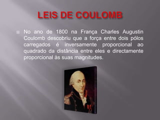 LEIS DE COULOMBNo ano de 1800 na França Charles Augustin Coulomb descobriu que a força entre dois pólos carregados é inversamente proporcional ao quadrado da distância entre eles e directamente proporcional às suas magnitudes.