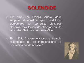 SOLENOIDE Em 1820, na França, André Maria Ampere, demonstrou que condutores percorridos por correntes eléctricas desenvolvem forças de atracção ou de repulsão. Ele inventou o solenóide.Em 1827, Ampere elaborou a fórmula matemática do electromagnetismo, a conhecida “lei de Ampere”.