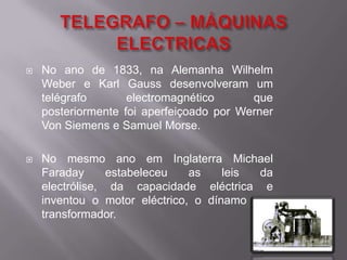 TELEGRAFO – MÁQUINAS ELECTRICASNo ano de 1833, na Alemanha Wilhelm Weber e Karl Gauss desenvolveram um telégrafo electromagnético que posteriormente foi aperfeiçoado por Werner Von Siemens e Samuel Morse.No mesmo ano em Inglaterra Michael Faraday estabeleceu as leis da electrólise, da capacidade eléctrica e inventou o motor eléctrico, o dínamo e o transformador.
