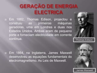 GERAÇÃO DE ENERGIA ELECTRICAEm 1882, ThomasEdison, projectou e construiu as primeiras máquinas geradoras, uma em Londres e duas nos Estados Unidos. Ambas eram de pequeno porte e forneciam electricidade em corrente contínua.Em 1864, na Inglaterra, James Maxwell desenvolveu as equações fundamentais do electromagnetismo. As Leis de Maxwell.Thomas EdisonJames Maxwell