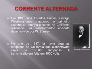 CORRENTE ALTERNADA Em 1886, nos Estados Unidos, George Westhinghouse inaugurou o primeiro sistema de energia eléctrica na Califórnia utilizando um transformador eficiente desenvolvido por W. Stanley. No ano de 1887, já havia algumas máquinas na Califórnia que alimentavam cerca de 135.000 lâmpadas. A transmissão era feita em 1000 volts.George Westhinghouse