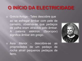 O INÍCIO DA ELECTRICIDADEGrécia Antiga - Tales descobre que 	ao se esfregar âmbar com pele de carneiro, observa-se que pedaços de palha eram atraídos pelo âmbar. A palavra eléktron (ἤλεκτρον) significa âmbar em grego.Ásia Menor - descobre-se as propriedades de um pedaço de rocha atrair pequenos pedaços de ferro.