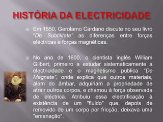 HISTÓRIA DA ELECTRICIDADEEm 1550, Gerolamo Cardano discute no seu livro “De Subtilitate” as diferenças entre forças eléctricas e forças magnéticas.No ano de 1600, o cientista inglês William Gilbert, primeiro a estudar sistematicamente a electricidade e o magnetismo publica “De Magnete”, onde explica que outros materiais, além do âmbar, adquiriam a propriedade de atrair outros corpos, e chamou à força observada de eléctrica. Atribuiu essa electrificação à existência de um "fluido" que, depois de removido de um corpo por fricção, deixava uma "emanação".