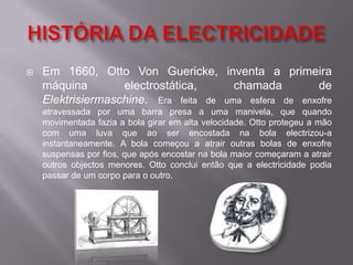 HISTÓRIA DA ELECTRICIDADEEm 1660, Otto Von Guericke, inventa a primeira máquina electrostática, chamada de Elektrisiermaschine. Era feita de uma esfera de enxofre atravessada por uma barra presa a uma manivela, que quando movimentada fazia a bola girar em alta velocidade. Otto protegeu a mão com uma luva que ao ser encostada na bola electrizou-a instantaneamente. A bola começou a atrair outras bolas de enxofre suspensas por fios, que após encostar na bola maior começaram a atrair outros objectos menores. Otto conclui então que a electricidade podia passar de um corpo para o outro.