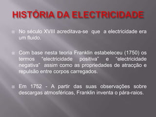 HISTÓRIA DA ELECTRICIDADENo século XVIII acreditava-se  que  a electricidade era um fluido. Com base nesta teoria Franklin estabeleceu (1750) os termos “electricidade positiva” e “electricidade negativa”  assim como as propriedades de atracção e repulsão entre corpos carregados.Em 1752 - A partir das suas observações sobre descargas atmosféricas, Franklin inventa o pára-raios.