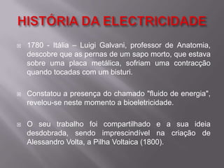 HISTÓRIA DA ELECTRICIDADE1780 - Itália – Luigi Galvani, professor de Anatomia, descobre que as pernas de um sapo morto, que estava sobre uma placa metálica, sofriam uma contracção quando tocadas com um bisturi.Constatou a presença do chamado "fluido de energia", revelou-se neste momento a bioeletricidade.O seu trabalho foi compartilhado e a sua ideia desdobrada, sendo imprescindível na criação de Alessandro Volta, a Pilha Voltaica (1800).