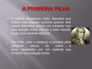 A PRIMEIRA PILHAO italiano Alessandro Volta, descobre que ocorre uma reacção química quando dois metais diferentes entram em contacto com uma solução ácida. Devido a esta reacção surge uma corrente eléctrica.Em 1796, volta a construiu a primeira pilha utilizando discos de cobre e zinco, separados por um material que continha uma solução ácida.