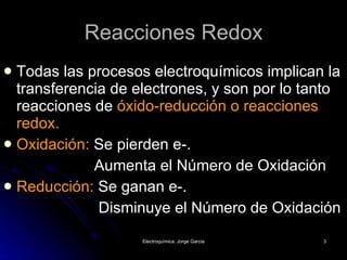 Reacciones Redox Todas las procesos electroquímicos implican la transferencia de electrones, y son por lo tanto reacciones de  óxido-reducción o reacciones redox. Oxidación:  Se pierden e-.   Aumenta el Número de Oxidación  Reducción:  Se ganan e-.   Disminuye el Número de Oxidación 
