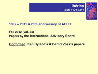 1992 – 2012 = 20th anniversary of AELFE
Fall 2012 (vol. 24)
Papers by the International Advisory Board
Confirmed: Ken Hyland’s & Bernd Voss’s papers
Ibérica
ISSN 1139-7241
 