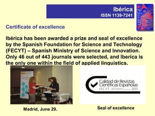 Certificate of excellence
Ibérica has been awarded a prize and seal of excellence
by the Spanish Foundation for Science and Technology
(FECYT) – Spanish Ministry of Science and Innovation.
Only 46 out of 443 journals were selected, and Iberica is
the only one within the field of applied linguistics.
Ibérica
ISSN 1139-7241
Madrid, June 29. Seal of excellence
 