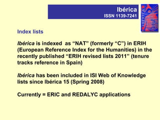 Index lists
Ibérica is indexed as “NAT” (formerly “C”) in ERIH
(European Reference Index for the Humanities) in the
recently published “ERIH revised lists 2011” (tenure
tracks reference in Spain)
Ibérica has been included in ISI Web of Knowledge
lists since Ibérica 15 (Spring 2008)
Currently = ERIC and REDALYC applications
Ibérica
ISSN 1139-7241
 