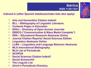 Indexed in (other Spanish databases/index lists also apply):
• Arts and Humanities Citation Index®
• BLL – Bibliography of Linguistic Literature.
• Contents Pages in Education
• DOAJ – Directory of Open Access Journals
• EBSCO (“Communication & Mass Media Complete”)
• ERA – Educational Research Abstracts Online
• Journal Citation Reports/ Social Sciences Edition
• Linguistics Abstracts Online
• LLBA – Linguistics and Language Behavior Abstracts
• MLA International Bibliography
• MLA List of Periodicals
• SCOPUS
• Social Sciences Citation Index®
• Social Scisearch®
• The Linguist List
• Ulrich’s Periodicals Directory
Ibérica
ISSN 1139-7241
 