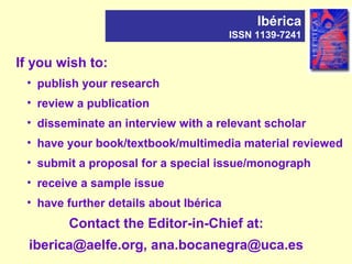 If you wish to:
Ibérica
ISSN 1139-7241
• publish your research
• review a publication
• disseminate an interview with a relevant scholar
• have your book/textbook/multimedia material reviewed
• submit a proposal for a special issue/monograph
• receive a sample issue
• have further details about Ibérica
Contact the Editor-in-Chief at:
iberica@aelfe.org, ana.bocanegra@uca.es
 