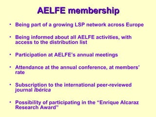 AELFE membershipAELFE membership
• Being part of a growing LSP network across Europe
• Being informed about all AELFE activities, with
access to the distribution list
• Participation at AELFE’s annual meetings
• Attendance at the annual conference, at members’
rate
• Subscription to the international peer-reviewed
journal Ibérica
• Possibility of participating in the “Enrique Alcaraz
Research Award”
 