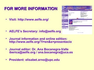• Visit: http://www.aelfe.org/
• AELFE’s Secretary: info@aelfe.org
• Journal information and online edition:
http://www.aelfe.org/?l=en&s=presentacio
• Journal editor: Dr. Ana Bocanegra-Valle
iberica@aelfe.org / ana.bocanegra@uca.es
• President: elisabet.arno@upc.edu
FOR MORE INFORMATIONFOR MORE INFORMATION
 