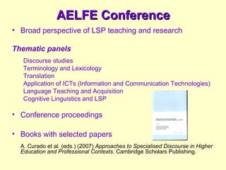 AELFE ConferenceAELFE Conference
• Broad perspective of LSP teaching and research
Thematic panels
Discourse studies
Terminology and Lexicology
Translation
Application of ICTs (Information and Communication Technologies)
Language Teaching and Acquisition
Cognitive Linguistics and LSP
• Conference proceedings
• Books with selected papers
A. Curado et al. (eds.) (2007) Approaches to Specialised Discourse in Higher
Education and Professional Contexts. Cambridge Scholars Publishing.
 