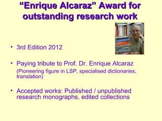 ““Enrique Alcaraz” Award forEnrique Alcaraz” Award for
outstanding research workoutstanding research work
• 3rd Edition 2012
• Paying tribute to Prof. Dr. Enrique Alcaraz
(Pioneering figure in LSP, specialised dictionaries,
translation)
• Accepted works: Published / unpublished
research monographs, edited collections
 