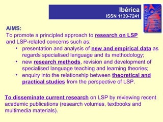 AIMS:
To promote a principled approach to research on LSP
and LSP-related concerns such as:
• presentation and analysis of new and empirical data as
regards specialised language and its methodology;
• new research methods, revision and development of
specialised language teaching and learning theories;
• enquiry into the relationship between theoretical and
practical studies from the perspective of LSP.
Ibérica
ISSN 1139-7241
To disseminate current research on LSP by reviewing recent
academic publications (research volumes, textbooks and
multimedia materials).
 