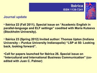 Journal update
• Ibérica 22 (Fall 2011). Special issue on “Academic English in
parallel-language and ELF settings” coedited with Maria Kuteeva
(Stockholm University).
• Ibérica 23 (Spring 2012) Invited author: Thomas Upton (Indiana
University – Purdue University Indianapolis) “LSP at 50: Looking
back, looking forward”.
•Call for papers launched for Ibérica 26. Special issue on
“Intercultural and International Business Communication” (co-
edited with Juan C. Palmer)
Ibérica
ISSN 1139-7241
 