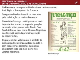 TENDÊNCIAS CULTURAIS:
ENTRE O NATURALISMO E AS VANGUARDAS
Na literatura, no segundo Modernismo, destacaram-se:
José Régio e Branquinho da Fonseca.
O segundo Modernismo ficou marcado
pela publicação da revista Presença.
Na revista Presença participaram os mais
importantes nomes da segunda geração
de modernistas, como Júlio, Mário Eloy,
Sarah Affonso, bem como Almada Negreiros
que fizera já parte da primeira geração
de modernistas.
Os presencistas valorizaram o sentido de
originalidade e de ingenuidade na arte e,
sem esquecer as correntes europeias,
enraizaram cada vez mais a arte nos
valores nacionais.
Revista Presença.
 