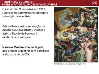 TENDÊNCIAS CULTURAIS:
ENTRE O NATURALISMO E AS VANGUARDAS
O I Salão dos Humoristas, em 1912,
surgiu como a primeira reação contra
a tradição oitocentista.
Este salão traduziu a renovação da
mentalidade dos artistas, iniciando
assim a ligação de Portugal à
modernidade europeia.
Nascia o Modernismo português,
que pretendia quebrar com a tradição
artística do século XIX.
Amadeo de Souza-Cardoso, (Coty), 1917.
 